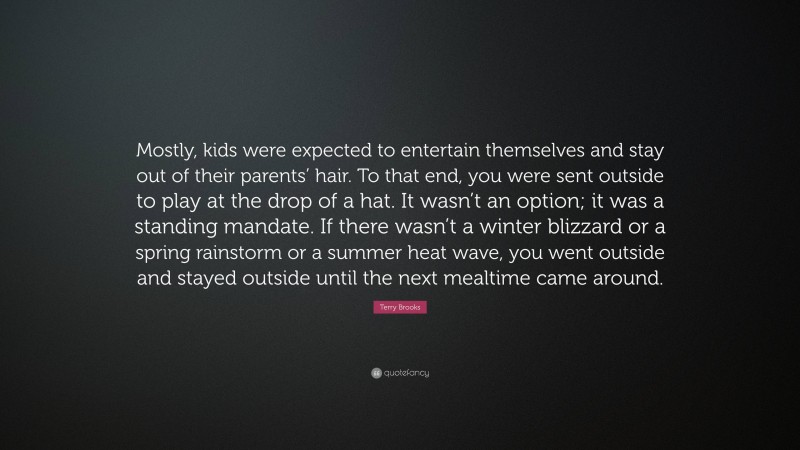 Terry Brooks Quote: “Mostly, kids were expected to entertain themselves and stay out of their parents’ hair. To that end, you were sent outside to play at the drop of a hat. It wasn’t an option; it was a standing mandate. If there wasn’t a winter blizzard or a spring rainstorm or a summer heat wave, you went outside and stayed outside until the next mealtime came around.”