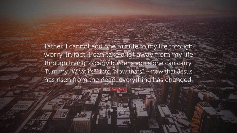 Scotty Smith Quote: “Father, I cannot add one minute to my life through worry. In fact, I can take a lot away from my life through trying to carry burdens you alone can carry. Turn my “What ifs?” into “Now thats” – now that Jesus has risen from the dead, everything has changed.”