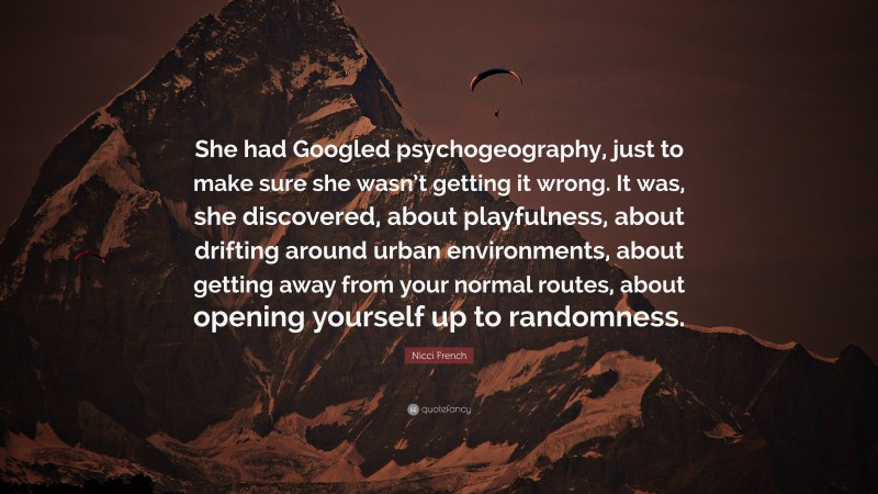 Nicci French Quote: “She had Googled psychogeography, just to make sure she wasn’t getting it wrong. It was, she discovered, about playfulness, about drifting around urban environments, about getting away from your normal routes, about opening yourself up to randomness.”