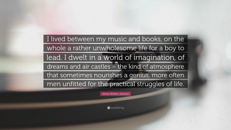 James Weldon Johnson Quote: “I lived between my music and books, on the whole a rather unwholesome life for a boy to lead. I dwelt in a world of imagination, of dreams and air castles – the kind of atmosphere that sometimes nourishes a genius, more often men unfitted for the practical struggles of life.”