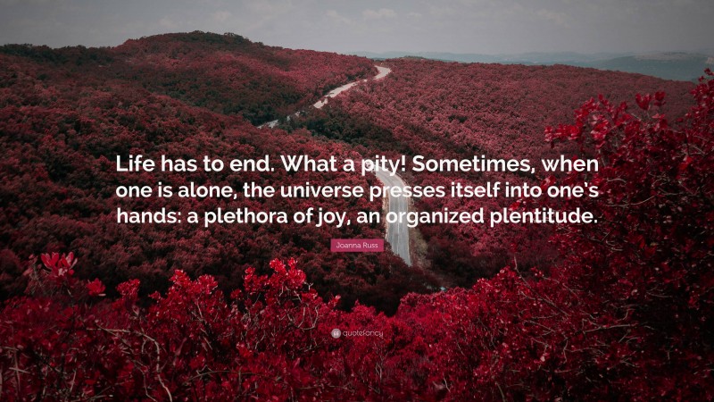 Joanna Russ Quote: “Life has to end. What a pity! Sometimes, when one is alone, the universe presses itself into one’s hands: a plethora of joy, an organized plentitude.”