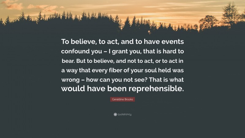 Geraldine Brooks Quote: “To believe, to act, and to have events confound you – I grant you, that is hard to bear. But to believe, and not to act, or to act in a way that every fiber of your soul held was wrong – how can you not see? That is what would have been reprehensible.”