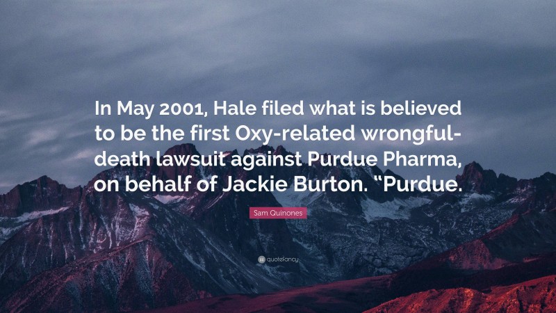 Sam Quinones Quote: “In May 2001, Hale filed what is believed to be the first Oxy-related wrongful-death lawsuit against Purdue Pharma, on behalf of Jackie Burton. “Purdue.”