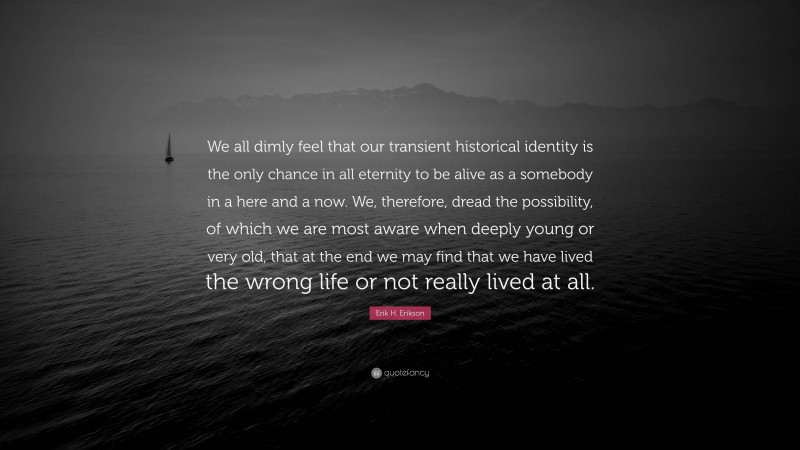 Erik H. Erikson Quote: “We all dimly feel that our transient historical identity is the only chance in all eternity to be alive as a somebody in a here and a now. We, therefore, dread the possibility, of which we are most aware when deeply young or very old, that at the end we may find that we have lived the wrong life or not really lived at all.”