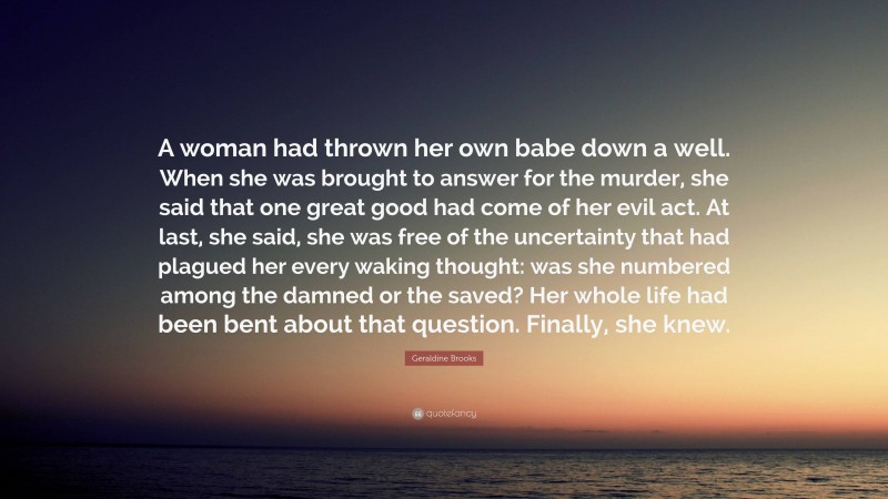 Geraldine Brooks Quote: “A woman had thrown her own babe down a well. When she was brought to answer for the murder, she said that one great good had come of her evil act. At last, she said, she was free of the uncertainty that had plagued her every waking thought: was she numbered among the damned or the saved? Her whole life had been bent about that question. Finally, she knew.”