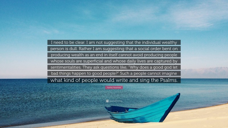 Stanley Hauerwas Quote: “I need to be clear. I am not suggesting that the individual wealthy person is dull. Rather I am suggesting that a social order bent on producing wealth as an end in itself cannot avoid producing people whose souls are superficial and whose daily lives are captured by sentimentalities. They ask questions like, “Why does a good god let bad things happen to good people?” Such a people cannot imagine what kind of people would write and sing the Psalms.”