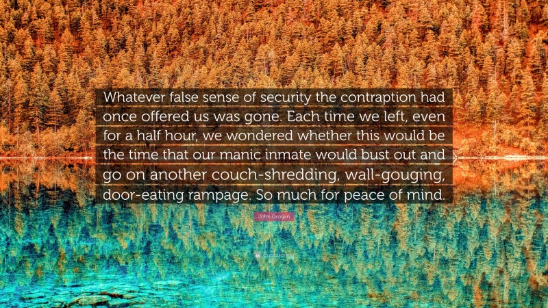 John Grogan Quote: “Whatever false sense of security the contraption had once offered us was gone. Each time we left, even for a half hour, we wondered whether this would be the time that our manic inmate would bust out and go on another couch-shredding, wall-gouging, door-eating rampage. So much for peace of mind.”