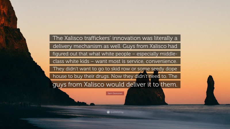 Sam Quinones Quote: “The Xalisco traffickers’ innovation was literally a delivery mechanism as well. Guys from Xalisco had figured out that what white people – especially middle-class white kids – want most is service, convenience. They didn’t want to go to skid row or some seedy dope house to buy their drugs. Now they didn’t need to. The guys from Xalisco would deliver it to them.”