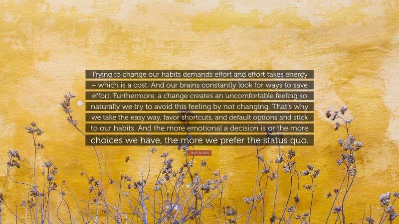 Peter Bevelin Quote: “Trying to change our habits demands effort and effort takes energy – which is a cost. And our brains constantly look for ways to save effort. Furthermore, a change creates an uncomfortable feeling so naturally we try to avoid this feeling by not changing, That’s why we take the easy way, favor shortcuts, and default options and stick to our habits. And the more emotional a decision is or the more choices we have, the more we prefer the status quo.”
