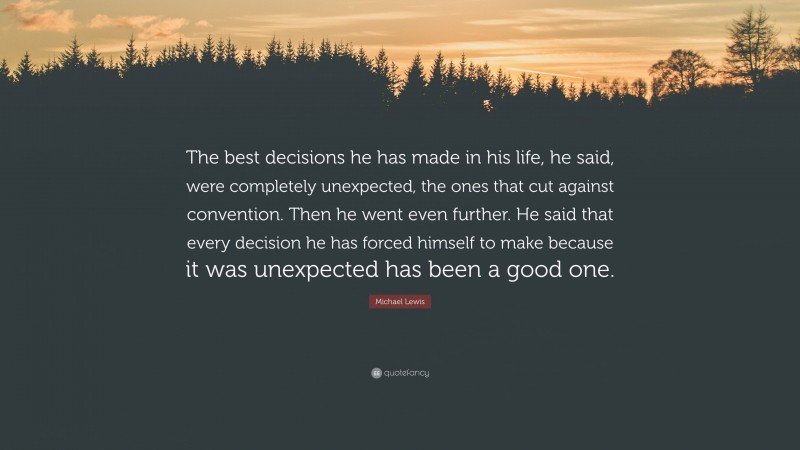 Michael Lewis Quote: “The best decisions he has made in his life, he said, were completely unexpected, the ones that cut against convention. Then he went even further. He said that every decision he has forced himself to make because it was unexpected has been a good one.”