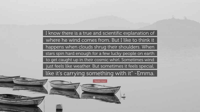 Natalie Lloyd Quote: “I know there is a true and scientific explanation of where he wind comes from. But I like to think it happens when clouds shrug their shoulders. When stars spin hard enough for a few lucky people on earth to get caught up in their cosmic whirl. Sometimes wind just feels like weather. But sometimes it feels special, like it’s carrying something with it” -Emma.”