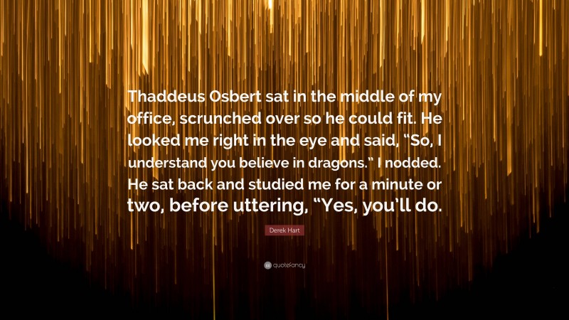 Derek Hart Quote: “Thaddeus Osbert sat in the middle of my office, scrunched over so he could fit. He looked me right in the eye and said, “So, I understand you believe in dragons.” I nodded. He sat back and studied me for a minute or two, before uttering, “Yes, you’ll do.”