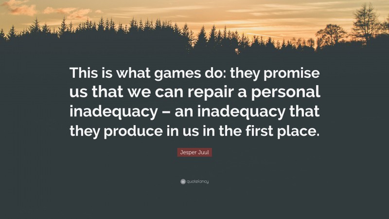 Jesper Juul Quote: “This is what games do: they promise us that we can repair a personal inadequacy – an inadequacy that they produce in us in the first place.”