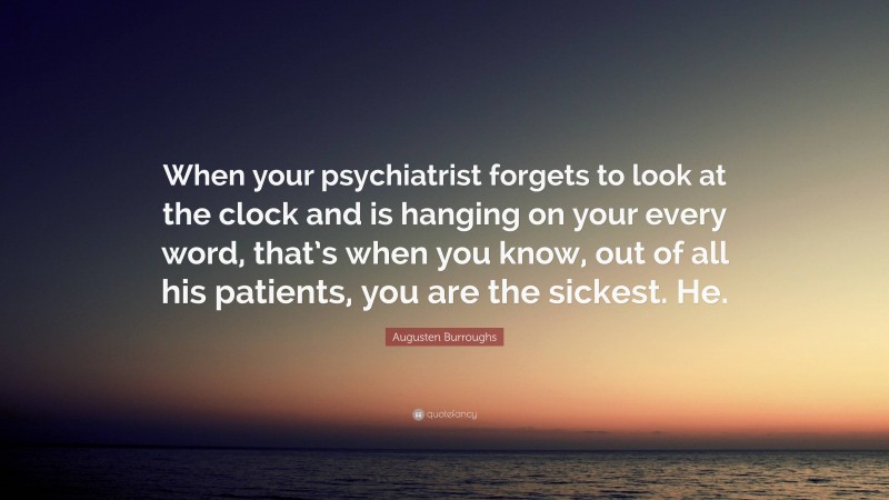 Augusten Burroughs Quote: “When your psychiatrist forgets to look at the clock and is hanging on your every word, that’s when you know, out of all his patients, you are the sickest. He.”