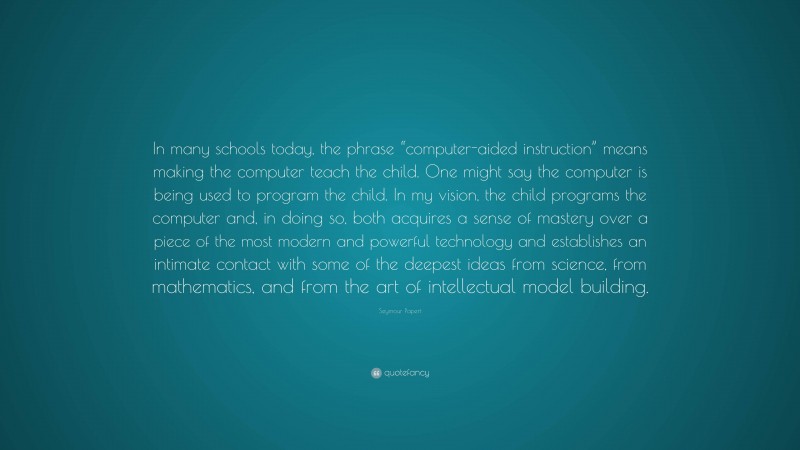 Seymour Papert Quote: “In many schools today, the phrase “computer-aided instruction” means making the computer teach the child. One might say the computer is being used to program the child. In my vision, the child programs the computer and, in doing so, both acquires a sense of mastery over a piece of the most modern and powerful technology and establishes an intimate contact with some of the deepest ideas from science, from mathematics, and from the art of intellectual model building.”