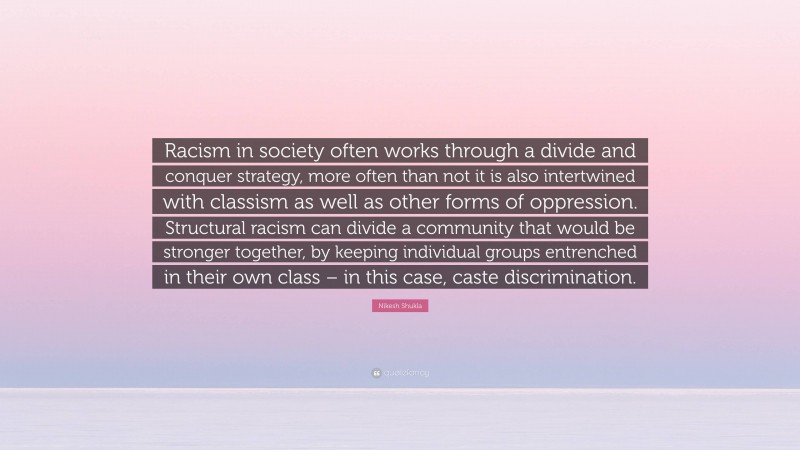 Nikesh Shukla Quote: “Racism in society often works through a divide and conquer strategy, more often than not it is also intertwined with classism as well as other forms of oppression. Structural racism can divide a community that would be stronger together, by keeping individual groups entrenched in their own class – in this case, caste discrimination.”