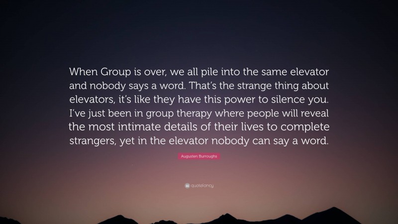 Augusten Burroughs Quote: “When Group is over, we all pile into the same elevator and nobody says a word. That’s the strange thing about elevators, it’s like they have this power to silence you. I’ve just been in group therapy where people will reveal the most intimate details of their lives to complete strangers, yet in the elevator nobody can say a word.”