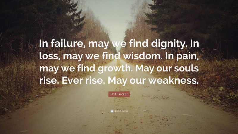 Phil Tucker Quote: “In failure, may we find dignity. In loss, may we find wisdom. In pain, may we find growth. May our souls rise. Ever rise. May our weakness.”
