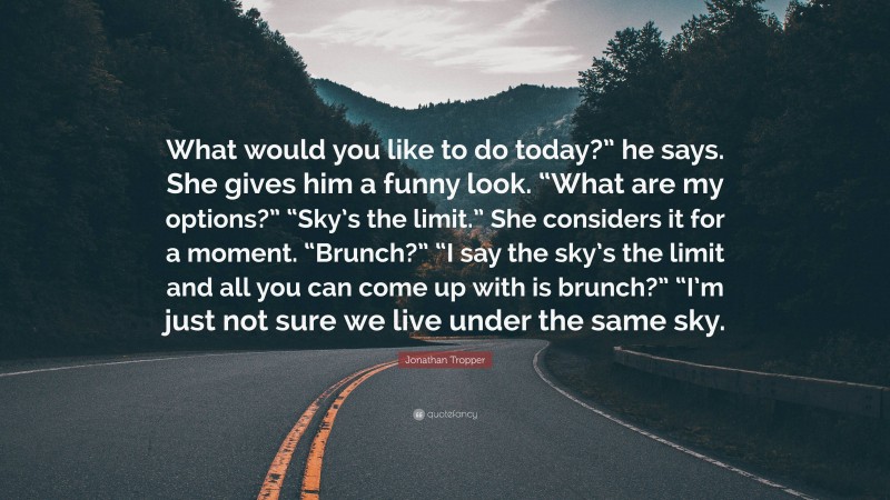 Jonathan Tropper Quote: “What would you like to do today?” he says. She gives him a funny look. “What are my options?” “Sky’s the limit.” She considers it for a moment. “Brunch?” “I say the sky’s the limit and all you can come up with is brunch?” “I’m just not sure we live under the same sky.”