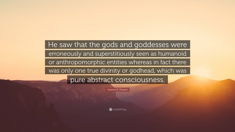 Stephen E. Flowers Quote: “He saw that the gods and goddesses were erroneously and superstitiously seen as humanoid or anthropomorphic entities whereas in fact there was only one true divinity or godhead, which was pure abstract consciousness.”