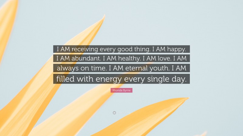 Rhonda Byrne Quote: “I AM receiving every good thing. I AM happy. I AM abundant. I AM healthy. I AM love. I AM always on time. I AM eternal youth. I AM filled with energy every single day.”