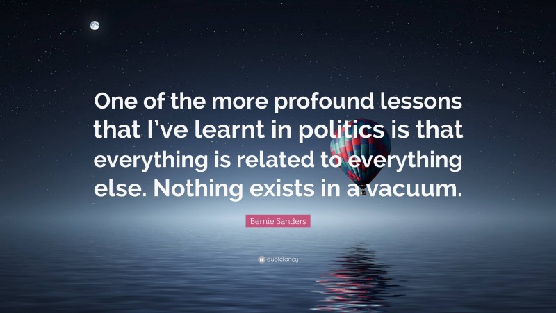 Bernie Sanders Quote: “One of the more profound lessons that I’ve learnt in politics is that everything is related to everything else. Nothing exists in a vacuum.”