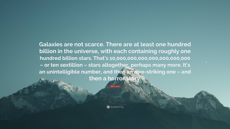 Nick Land Quote: “Galaxies are not scarce. There are at least one hundred billion in the universe, with each containing roughly one hundred billion stars. That’s 10,000,000,000,000,000,000,000 – or ten sextillion – stars altogether, perhaps many more. It’s an unintelligible number, and then an awe-striking one – and then a horror story.”