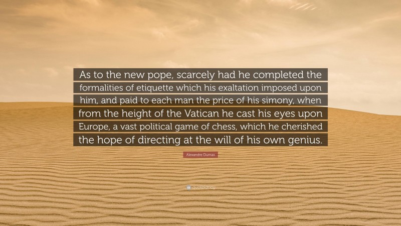 Alexandre Dumas Quote: “As to the new pope, scarcely had he completed the formalities of etiquette which his exaltation imposed upon him, and paid to each man the price of his simony, when from the height of the Vatican he cast his eyes upon Europe, a vast political game of chess, which he cherished the hope of directing at the will of his own genius.”