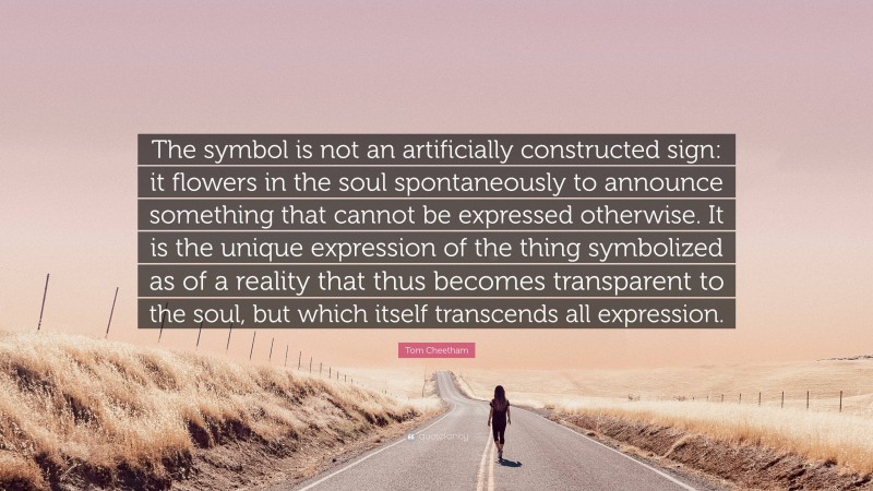 Tom Cheetham Quote: “The symbol is not an artificially constructed sign: it flowers in the soul spontaneously to announce something that cannot be expressed otherwise. It is the unique expression of the thing symbolized as of a reality that thus becomes transparent to the soul, but which itself transcends all expression.”