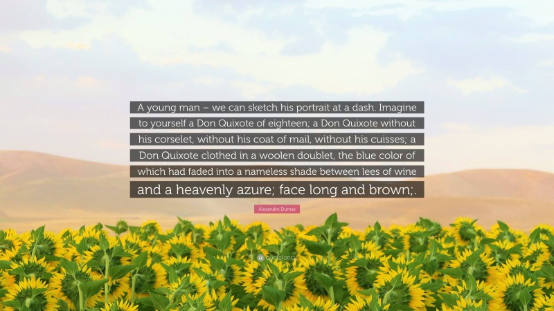 Alexandre Dumas Quote: “A young man – we can sketch his portrait at a dash. Imagine to yourself a Don Quixote of eighteen; a Don Quixote without his corselet, without his coat of mail, without his cuisses; a Don Quixote clothed in a woolen doublet, the blue color of which had faded into a nameless shade between lees of wine and a heavenly azure; face long and brown;.”