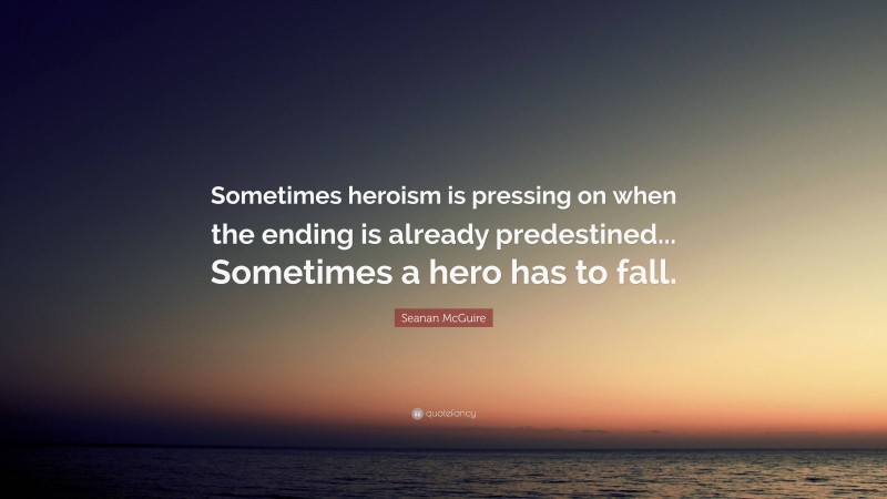 Seanan McGuire Quote: “Sometimes heroism is pressing on when the ending is already predestined... Sometimes a hero has to fall.”