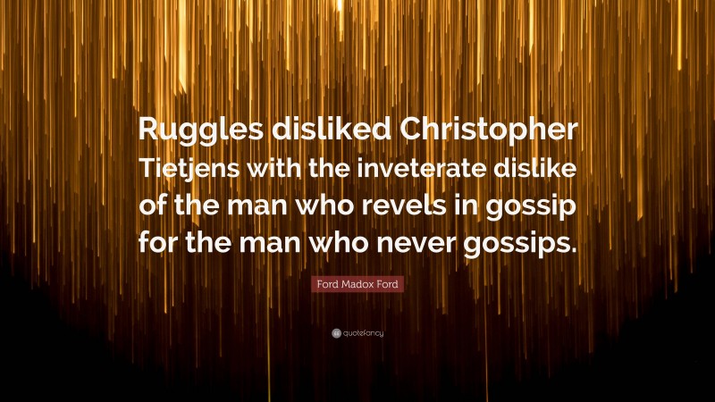 Ford Madox Ford Quote: “Ruggles disliked Christopher Tietjens with the inveterate dislike of the man who revels in gossip for the man who never gossips.”