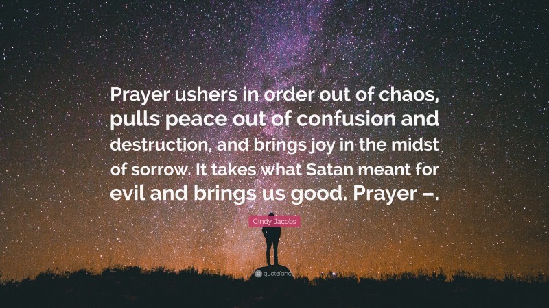 Cindy Jacobs Quote: “Prayer ushers in order out of chaos, pulls peace out of confusion and destruction, and brings joy in the midst of sorrow. It takes what Satan meant for evil and brings us good. Prayer –.”