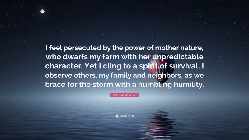 David Mas Masumoto Quote: “I feel persecuted by the power of mother nature, who dwarfs my farm with her unpredictable character. Yet I cling to a spirit of survival. I observe others, my family and neighbors, as we brace for the storm with a humbling humility.”