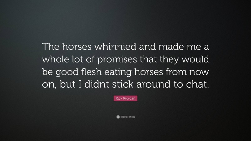 Rick Riordan Quote: “The horses whinnied and made me a whole lot of promises that they would be good flesh eating horses from now on, but I didnt stick around to chat.”