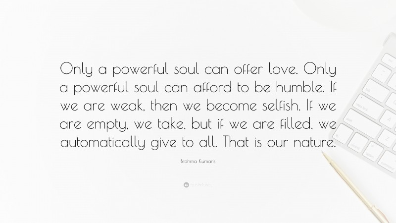 Brahma Kumaris Quote: “Only a powerful soul can offer love. Only a powerful soul can afford to be humble. If we are weak, then we become selfish. If we are empty, we take, but if we are filled, we automatically give to all. That is our nature.”