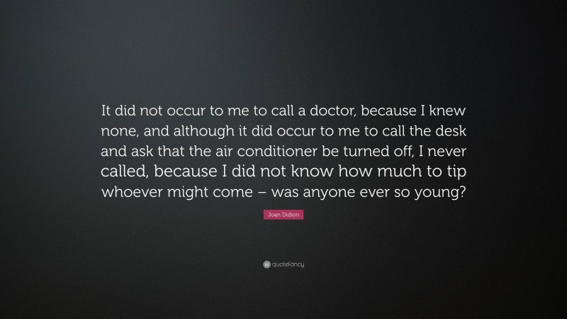 Joan Didion Quote: “It did not occur to me to call a doctor, because I knew none, and although it did occur to me to call the desk and ask that the air conditioner be turned off, I never called, because I did not know how much to tip whoever might come – was anyone ever so young?”