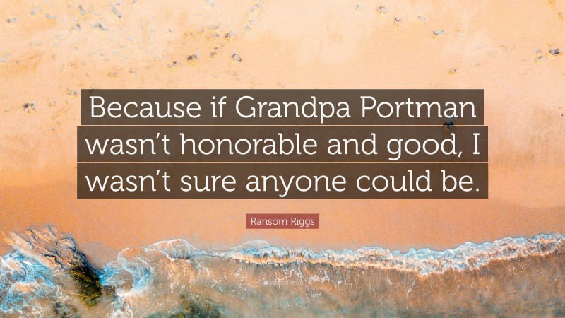 Ransom Riggs Quote: “Because if Grandpa Portman wasn’t honorable and good, I wasn’t sure anyone could be.”