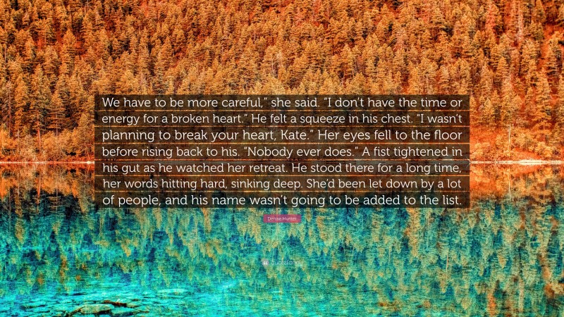 Denise Hunter Quote: “We have to be more careful,” she said. “I don’t have the time or energy for a broken heart.” He felt a squeeze in his chest. “I wasn’t planning to break your heart, Kate.” Her eyes fell to the floor before rising back to his. “Nobody ever does.” A fist tightened in his gut as he watched her retreat. He stood there for a long time, her words hitting hard, sinking deep. She’d been let down by a lot of people, and his name wasn’t going to be added to the list.”