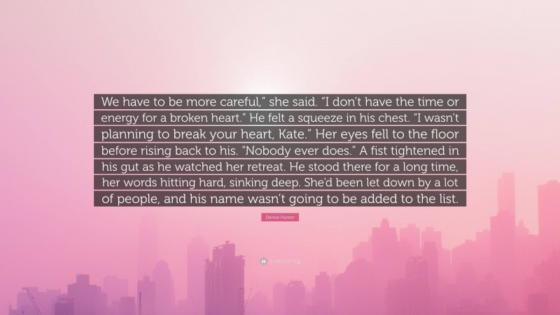 Denise Hunter Quote: “We have to be more careful,” she said. “I don’t have the time or energy for a broken heart.” He felt a squeeze in his chest. “I wasn’t planning to break your heart, Kate.” Her eyes fell to the floor before rising back to his. “Nobody ever does.” A fist tightened in his gut as he watched her retreat. He stood there for a long time, her words hitting hard, sinking deep. She’d been let down by a lot of people, and his name wasn’t going to be added to the list.”