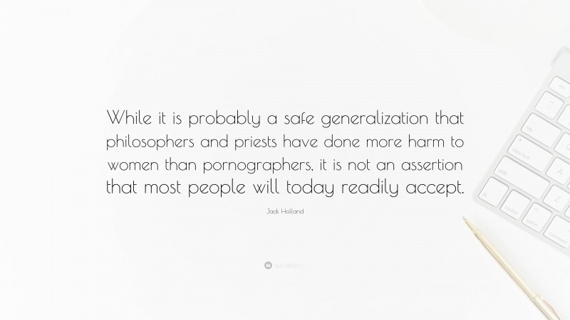 Jack Holland Quote: “While it is probably a safe generalization that philosophers and priests have done more harm to women than pornographers, it is not an assertion that most people will today readily accept.”