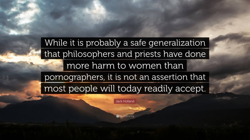 Jack Holland Quote: “While it is probably a safe generalization that philosophers and priests have done more harm to women than pornographers, it is not an assertion that most people will today readily accept.”