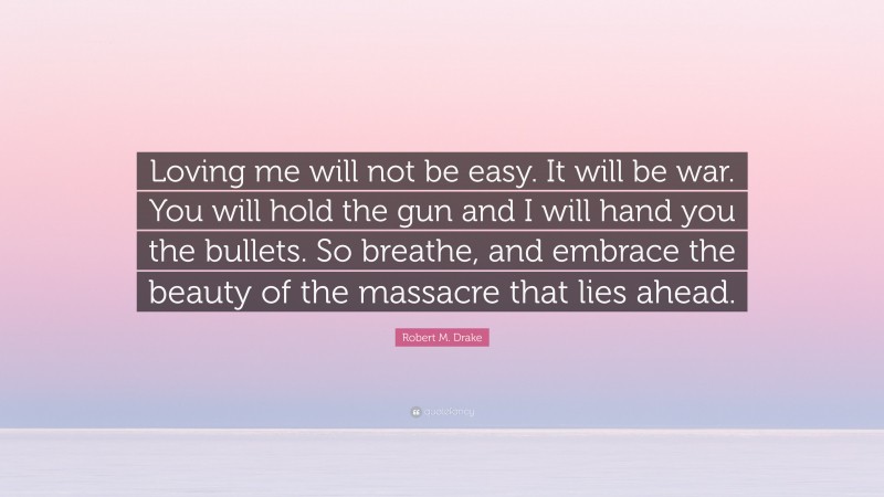 Robert M. Drake Quote: “Loving me will not be easy. It will be war. You will hold the gun and I will hand you the bullets. So breathe, and embrace the beauty of the massacre that lies ahead.”