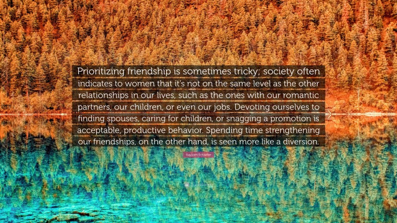 Kayleen Schaefer Quote: “Prioritizing friendship is sometimes tricky; society often indicates to women that it’s not on the same level as the other relationships in our lives, such as the ones with our romantic partners, our children, or even our jobs. Devoting ourselves to finding spouses, caring for children, or snagging a promotion is acceptable, productive behavior. Spending time strengthening our friendships, on the other hand, is seen more like a diversion.”