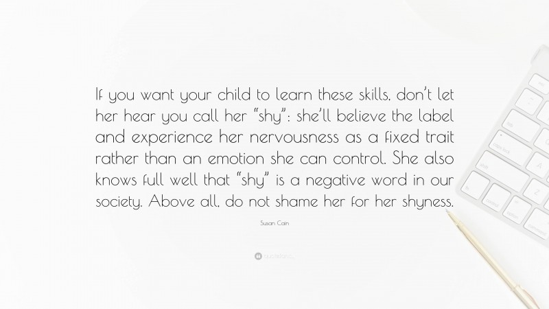 Susan Cain Quote: “If you want your child to learn these skills, don’t let her hear you call her “shy”: she’ll believe the label and experience her nervousness as a fixed trait rather than an emotion she can control. She also knows full well that “shy” is a negative word in our society. Above all, do not shame her for her shyness.”