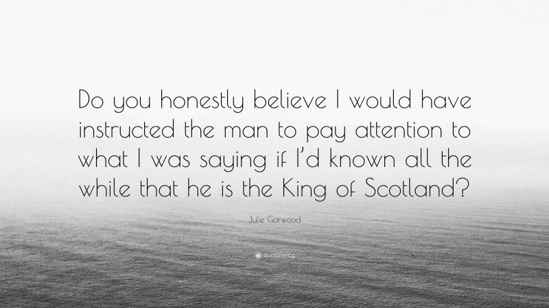 Julie Garwood Quote: “Do you honestly believe I would have instructed the man to pay attention to what I was saying if I’d known all the while that he is the King of Scotland?”