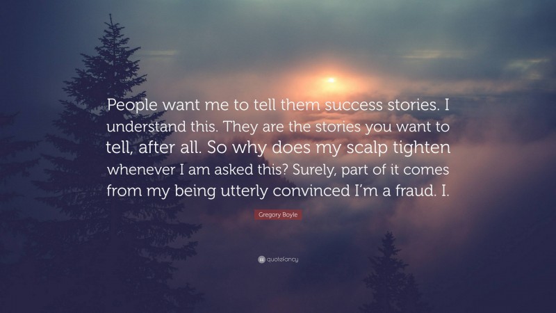 Gregory Boyle Quote: “People want me to tell them success stories. I understand this. They are the stories you want to tell, after all. So why does my scalp tighten whenever I am asked this? Surely, part of it comes from my being utterly convinced I’m a fraud. I.”