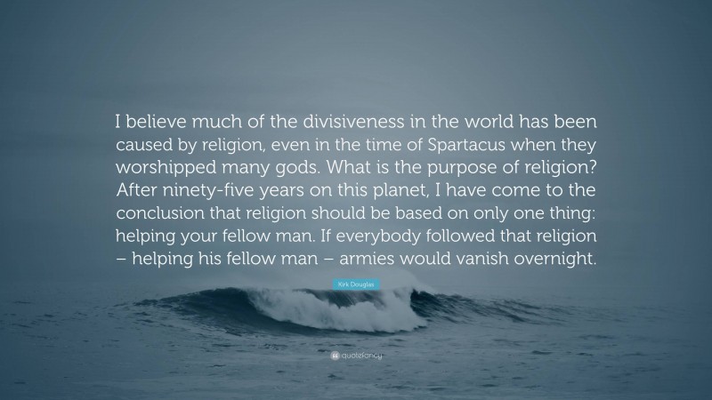 Kirk Douglas Quote: “I believe much of the divisiveness in the world has been caused by religion, even in the time of Spartacus when they worshipped many gods. What is the purpose of religion? After ninety-five years on this planet, I have come to the conclusion that religion should be based on only one thing: helping your fellow man. If everybody followed that religion – helping his fellow man – armies would vanish overnight.”