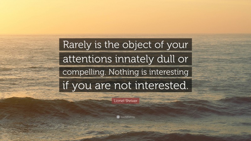 Lionel Shriver Quote: “Rarely is the object of your attentions innately dull or compelling. Nothing is interesting if you are not interested.”