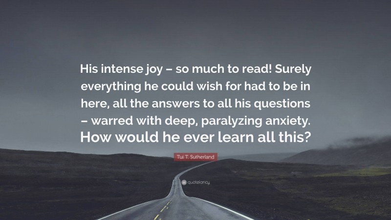 Tui T. Sutherland Quote: “His intense joy – so much to read! Surely everything he could wish for had to be in here, all the answers to all his questions – warred with deep, paralyzing anxiety. How would he ever learn all this?”